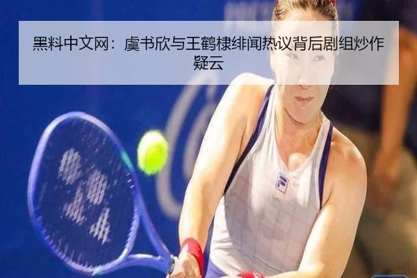 黑料中文网：虞书欣与王鹤棣绯闻热议背后剧组炒作疑云