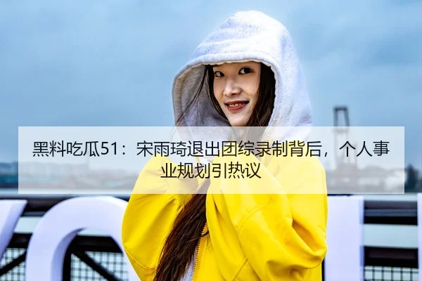 黑料吃瓜51：宋雨琦退出团综录制背后，个人事业规划引热议